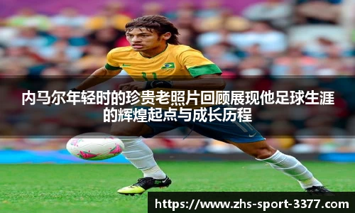 内马尔年轻时的珍贵老照片回顾展现他足球生涯的辉煌起点与成长历程